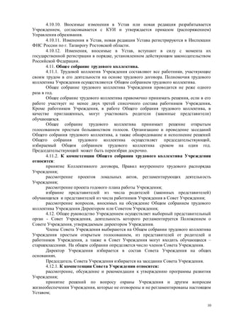 10
4.10.10. Вносимые изменения в Устав или новая редакция разрабатывается
Учреждением, согласовывается с КУИ и утверждается приказом (распоряжением)
Управления образования.
4.10.11. Изменения в Устав, новая редакция Устава регистрируются в Инспекции
ФНС России по г. Таганрогу Ростовской области.
4.10.12. Изменения, вносимые в Устав, вступают в силу с момента их
государственной регистрации в порядке, установленном действующим законодательством
Российской Федерации.
4.11. Общее собрание трудового коллектива.
4.11.1. Трудовой коллектив Учреждения составляют все работники, участвующие
своим трудом в его деятельности на основе трудового договора. Полномочия трудового
коллектива Учреждения осуществляются Общим собранием трудового коллектива.
Общее собрание трудового коллектива Учреждения проводится не реже одного
раза в год.
Общее собрание трудового коллектива правомочно принимать решения, если в его
работе участвует не менее двух третей списочного состава работников Учреждения.
Кроме работников Учреждения, в работе Общего собрания трудового коллектива, в
качестве приглашенных, могут участвовать родители (законные представители)
обучающихся.
Общее собрание трудового коллектива принимает решение открытым
голосованием простым большинством голосов. Организацию и проведение заседаний
Общего собрания трудового коллектива, а также обнародование и исполнение решений
Общего собрания трудового коллектива осуществляет председательствующий,
избираемый Общим собранием трудового коллектива сроком на один год.
Председательствующий может быть переизбран досрочно.
4.11.2. К компетенции Общего собрания трудового коллектива Учреждения
относится:
принятие Коллективного договора, Правил внутреннего трудового распорядка
Учреждения;
рассмотрение проектов локальных актов, регламентирующих деятельность
Учреждения;
рассмотрение проекта годового плана работы Учреждения;
избрание представителей из числа родителей (законных представителей)
обучающихся и представителей из числа работников Учреждения в Совет Учреждения;
рассмотрение вопросов, вносимых на обсуждение Общим собранием трудового
коллектива Учреждения Директором или Советом Учреждения;
4.12. Общее руководство Учреждением осуществляет выборный представительный
орган - Совет Учреждения, деятельность которого регламентируется Положением о
Совете Учреждения, утверждаемым директором Учреждения.
Члены Совета Учреждения выбираются на Общем собрании трудового коллектива
Учреждения простым открытым голосованием, из представителей от родителей и
работников Учреждения, а также в Совет Учреждения могут входить обучающиеся –
старшеклассники. На общем собрании определяется число членов Совета Учреждения.
Директор Учреждения избирается в состав Совета Учреждения на общих
основаниях.
Председатель Совета Учреждения избирается на заседании Совета Учреждения.
4.12.1. К компетенции Совета Учреждения относится:
рассмотрение, обсуждение и рекомендации к утверждению программы развития
Учреждения;
принятие решений по вопросу охраны Учреждения и другим вопросам
жизнеобеспечения Учреждения, которые не оговорены и не регламентированы настоящим
Уставом;
 