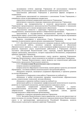 11
заслушивание отчётов директора Учреждения об использовании имущества
Учреждения, об исполнении плана его финансово-хозяйственной деятельности;
представление работников Учреждения к различным формам поощрения и
награждения;
рассмотрение предложений по изменению и дополнению Устава Учреждения, о
совершении сделок по распоряжению имуществом;
определение основных направлений деятельности Учреждения;
рассмотрение и принятие структуры управления деятельностью Учреждения;
контроль над своевременностью и полнотой предоставления работникам
Учреждения предусмотренных законодательством Российской Федерации и локальными
актами Учреждения льгот и видов материального обеспечения;
представление совместно с директором Учреждения интересов Учреждения в
государственных, муниципальных органах и общественных организациях;
представление в государственных, муниципальных органах и общественных
организациях наряду с родителями (законными представителями) интересов обучающихся
с целью обеспечения их социальной защиты;
Вопросы, относящиеся к компетенции Совета Учреждения, не могут быть
переданы на рассмотрение другим органам самоуправления Учреждения.
4.13. Для обеспечения коллегиальности в решении вопросов учебно-методической
и воспитательной работы, основных вопросов организации и обеспечения
образовательного процесса, а также в целях повышения профессионального мастерства и
развития творческого опыта педагогических работников в Учреждении создается
постоянно действующий Педагогический совет, структура, порядок формирования и
порядок организации деятельности, которого определяются Положением, утверждаемым
приказом директора Учреждения.
4.14.1. Председателем Педагогического совета является директор Учреждения.
Секретарь Педагогического совета назначается на учебный год директором Учреждения.
4.14.2. Членами Педагогического совета являются все педагогические работники
Учреждения, председатель Родительского комитета.
4.14.3. К компетенции Педагогического совета относится:
вопросы анализа и планирования;
вопросы качества образования и воспитания, оценки уровня и качества достижений
обучающихся, состояния учебной, воспитательной и методической работы;
обсуждение вопросов, касающихся содержания образования, и принятие решения
по итогам обсуждения;
обсуждение и утверждение плана работы Учреждения на учебный год;
обсуждение и выбор оптимальных программ, педагогических образовательных
систем, педагогических технологий, методик обучения;
обсуждение и принятие учебных планов на учебный год;
организация работы по повышению профессиональной компетентности педагогов,
развитию их творческой инициативы, распространению передового опыта;
определение направлений взаимодействия Учреждения с научно-
исследовательскими институтами, Центрами, высшими учебными заведениями,
добровольными обществами, отделениями творческих союзов, другими
государственными и общественными организациями;
разработка и принятие программы развития Учреждения.
4.14.4. Заседания Педагогического совета правомочны, если на них присутствует не
менее половины его состава. Решение, принятое в пределах компетенции Педагогического
совета и не противоречащее законодательству Российской Федерации, является
обязательным и реализуется приказом директора Учреждения.
 
