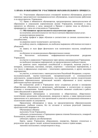12
5. ПРАВА И ОБЯЗАННОСТИ УЧАСТНИКОВ ОБРАЗОВАТЕЛЬНОГО ПРОЦЕССА
5.1. Участниками образовательных отношений являются обучающиеся, родители
(законные представители) несовершеннолетних обучающихся, педагогические работники
и их представители, Учреждение.
5.2. Права и обязанности обучающегося, предусмотренные законодательством об
образовании и локальными нормативными актами Учреждения, возникают у лица,
принятого на обучение, с даты, указанной в Приказе о приеме лица на обучение и
прекращаются с даты его отчисления из Учреждения.
5.3. Обучающимся предоставляются академические права на:
на получение дополнительных (в том числе платных) образовательных услуг;
на разностороннее развитие;
на выбор профиля и форм обучения в соответствии со своими склонностями и
способностями;
на уважение своего человеческого достоинства;
на свободу совести, информации, на свободное выражение собственных взглядов и
убеждений;
на защиту от всех форм физического или психического насилия, оскорбления
личности;
на обучение по индивидуальным образовательным планам;
на бесплатное пользование информационно-методическими ресурсами
Учреждения;
на участие в управлении Учреждением через органы самоуправления Учреждения;
на свободное посещение мероприятий, не предусмотренных учебным планом;
на развитие своих творческих способностей и интересов, включая участие в
конкурсах, олимпиадах, выставках, смотрах, спортивно - технических мероприятиях, в
том числе в официальных спортивно - технических соревнованиях, и других массовых
мероприятиях;
на участие, в соответствии с законодательством Российской Федерации, в научно–
исследовательской, научно–технической, экспериментальной и инновационной
деятельности, осуществляемой Учреждением, под руководством научно–педагогических
работников образовательных организаций высшего образования и (или) научных
работников научных организаций.
По инициативе детей в Учреждении могут создаваться детские и юношеские
общественные объединения и организации, действующие в соответствии со своими
уставами и положениями. Администрация Учреждения оказывает содействие в работе
таких объединений и организаций.
Принуждение обучающихся к вступлению в общественные, общественно-
политические организации (объединения), движения и партии, а также принудительное
привлечение их к деятельности этих организаций и участию в агитационных компаниях и
политических акциях не допускается.
Привлечение обучающихся к труду, не предусмотренному образовательными
программами, учебным планом, без их согласия и согласия родителей (законных
представителей) запрещается.
Обучающиеся обязаны:
выполнять Устав Учреждения;
соблюдать установленные в Учреждении правила техники безопасности, пожарной
безопасности, санитарии и гигиены
соблюдать правила для обучающихся;
беречь здание Учреждения, оборудование, имущество, бережно относиться к
результатам труда других людей, зелёным насаждениям, своим и чужим вещам;
экономно использовать электроэнергию и воду;
 