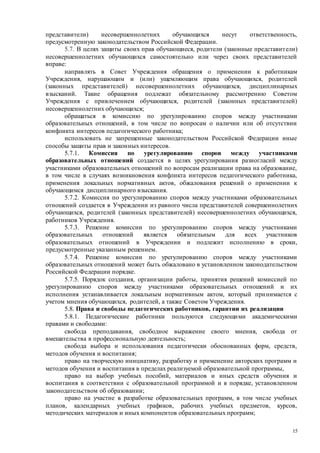 15
представители) несовершеннолетних обучающихся несут ответственность,
предусмотренную законодательством Российской Федерации.
5.7. В целях защиты своих прав обучающиеся, родители (законные представители)
несовершеннолетних обучающихся самостоятельно или через своих представителей
вправе:
направлять в Совет Учреждения обращения о применении к работникам
Учреждения, нарушающим и (или) ущемляющим права обучающихся, родителей
(законных представителей) несовершеннолетних обучающихся, дисциплинарных
взысканий. Такие обращения подлежат обязательному рассмотрению Советом
Учреждения с привлечением обучающихся, родителей (законных представителей)
несовершеннолетних обучающихся;
обращаться в комиссию по урегулированию споров между участниками
образовательных отношений, в том числе по вопросам о наличии или об отсутствии
конфликта интересов педагогического работника;
использовать не запрещенные законодательством Российской Федерации иные
способы защиты прав и законных интересов.
5.7.1. Комиссия по урегулированию споров между участниками
образовательных отношений создается в целях урегулирования разногласий между
участниками образовательных отношений по вопросам реализации права на образование,
в том числе в случаях возникновения конфликта интересов педагогического работника,
применения локальных нормативных актов, обжалования решений о применении к
обучающимся дисциплинарного взыскания.
5.7.2. Комиссия по урегулированию споров между участниками образовательных
отношений создается в Учреждении из равного числа представителей совершеннолетних
обучающихся, родителей (законных представителей) несовершеннолетних обучающихся,
работников Учреждения.
5.7.3. Решение комиссии по урегулированию споров между участниками
образовательных отношений является обязательным для всех участников
образовательных отношений в Учреждении и подлежит исполнению в сроки,
предусмотренные указанным решением.
5.7.4. Решение комиссии по урегулированию споров между участниками
образовательных отношений может быть обжаловано в установленном законодательством
Российской Федерации порядке.
5.7.5. Порядок создания, организации работы, принятия решений комиссией по
урегулированию споров между участниками образовательных отношений и их
исполнения устанавливается локальным нормативным актом, который принимается с
учетом мнения обучающихся, родителей, а также Советом Учреждения.
5.8. Права и свободы педагогических работников, гарантии их реализации
5.8.1. Педагогические работники пользуются следующими академическими
правами и свободами:
свобода преподавания, свободное выражение своего мнения, свобода от
вмешательства в профессиональную деятельность;
свобода выбора и использования педагогически обоснованных форм, средств,
методов обучения и воспитания;
право на творческую инициативу, разработку и применение авторских программ и
методов обучения и воспитания в пределах реализуемой образовательной программы,
право на выбор учебных пособий, материалов и иных средств обучения и
воспитания в соответствии с образовательной программой и в порядке, установленном
законодательством об образовании;
право на участие в разработке образовательных программ, в том числе учебных
планов, календарных учебных графиков, рабочих учебных предметов, курсов,
методических материалов и иных компонентов образовательных программ;
 
