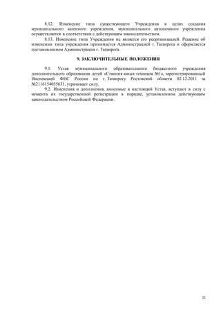 22
8.12. Изменение типа существующего Учреждения в целях создания
муниципального казенного учреждения, муниципального автономного учреждения
осуществляется в соответствии с действующим законодательством.
8.13. Изменение типа Учреждения не является его реорганизацией. Решение об
изменении типа учреждения принимается Администрацией г. Таганрога и оформляется
постановлением Администрации г. Таганрога.
9. ЗАКЛЮЧИТЕЛЬНЫЕ ПОЛОЖЕНИЯ
9.1. Устав муниципального образовательного бюджетного учреждения
дополнительного образования детей «Станция юных техников №1», зарегистрированный
Инспекцией ФНС России по г. Таганрогу Ростовской области 02.12.2011 за
№2116154055631, утрачивает силу.
9.2. Изменения и дополнения, вносимые в настоящий Устав, вступают в силу с
момента их государственной регистрации в порядке, установленном действующим
законодательством Российской Федерации.
 