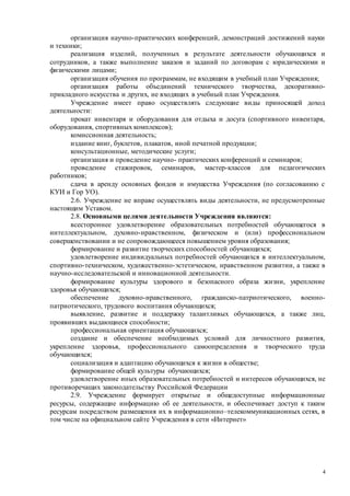 4
организация научно-практических конференций, демонстраций достижений науки
и техники;
реализация изделий, полученных в результате деятельности обучающихся и
сотрудников, а также выполнение заказов и заданий по договорам с юридическими и
физическими лицами;
организация обучения по программам, не входящим в учебный план Учреждения;
организация работы объединений технического творчества, декоративно-
прикладного искусства и других, не входящих в учебный план Учреждения.
Учреждение имеет право осуществлять следующие виды приносящей доход
деятельности:
прокат инвентаря и оборудования для отдыха и досуга (спортивного инвентаря,
оборудования, спортивных комплексов);
комиссионная деятельность;
издание книг, буклетов, плакатов, иной печатной продукции;
консультационные, методические услуги;
организация и проведение научно- практических конференций и семинаров;
проведение стажировок, семинаров, мастер-классов для педагогических
работников;
сдача в аренду основных фондов и имущества Учреждения (по согласованию с
КУИ и Гор УО).
2.6. Учреждение не вправе осуществлять виды деятельности, не предусмотренные
настоящим Уставом.
2.8. Основными целями деятельности Учреждения являются:
всестороннее удовлетворение образовательных потребностей обучающегося в
интеллектуальном, духовно-нравственном, физическом и (или) профессиональном
совершенствовании и не сопровождающееся повышением уровня образования;
формирование и развитие творческих способностей обучающихся;
удовлетворение индивидуальных потребностей обучающихся в интеллектуальном,
спортивно-техническом, художественно-эстетическом, нравственном развитии, а также в
научно-исследовательской и инновационной деятельности.
формирование культуры здорового и безопасного образа жизни, укрепление
здоровья обучающихся;
обеспечение духовно-нравственного, гражданско-патриотического, военно-
патриотического, трудового воспитания обучающихся;
выявление, развитие и поддержку талантливых обучающихся, а также лиц,
проявивших выдающиеся способности;
профессиональная ориентация обучающихся;
создание и обеспечение необходимых условий для личностного развития,
укрепление здоровья, профессионального самоопределения и творческого труда
обучающихся;
социализация и адаптацию обучающихся к жизни в обществе;
формирование общей культуры обучающихся;
удовлетворение иных образовательных потребностей и интересов обучающихся, не
противоречащих законодательству Российской Федерации
2.9. Учреждение формирует открытые и общедоступные информационные
ресурсы, содержащие информацию об ее деятельности, и обеспечивает доступ к таким
ресурсам посредством размещения их в информационно–телекоммуникационных сетях, в
том числе на официальном сайте Учреждения в сети «Интернет»
 