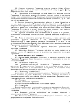 8
4.2. Органами управления Учреждения являются: директор, Общее собрание
трудового коллектива, Совет Учреждения, Педагогический совет, и другие формы,
утвержденные локальными актами.
4.3. Единоличным исполнительным органом Учреждения является директор
Учреждения. К компетенции директора Учреждения относятся вопросы осуществления
текущего руководства деятельностью Учреждения, за исключением вопросов, отнесенных
действующим законодательством или настоящим Уставом к компетенции Гор УО, или
иных органов Учреждения.
4.4. Директор Учреждения без доверенности действует от имени Учреждения, в
том числе представляет интересы Учреждения и совершает сделки от имени Учреждения,
утверждает штатное расписание Учреждения, внутренние документы, регламентирующие
деятельность Учреждения, подписывает план финансово–хозяйственной деятельности
Учреждения, бухгалтерскую отчетность Учреждения, издает приказы и дает указания,
обязательные для исполнения всеми работниками Учреждения.
4.5. Директор Учреждения несет ответственность в порядке и на условиях,
установленных действующим законодательством и трудовым договором, заключенным с
ним.
4.6. Права и обязанности директора Учреждения, а также основания для
прекращения трудовых отношений с ним регламентируются трудовым
законодательством, а также трудовым договором, заключаемым с ним Гор УО, по
согласованию с Мэром города Таганрога. Срок действия трудового договора с директором
Учреждения устанавливается не более 5 лет.
4.7. Компетенция заместителей директора Учреждения устанавливается
директором Учреждения.
4.8. Заместители Директора Учреждения действуют от имени Учреждения в
пределах полномочий, предусмотренных в доверенностях, выдаваемых директором
Учреждения.
4.9. К компетентности Гор УО относится:
4.9.1. Рассматривает предложения Учреждения о внесении изменений в Устав
Учреждения. Утверждает Устав Учреждения, изменения и дополнения к нему по
согласованию с КУИ.
4.9.2. Рассматривает и утверждает:
план финансово–хозяйственной деятельности Учреждения, программы
деятельности Учреждения, отчеты Учреждения, в том числе бухгалтерские, отчеты о
деятельности Учреждения и об использовании ее имущества, об исполнении плана
финансово–хозяйственной деятельности Учреждения.
4.9.3. Рассматривает и согласовывает:
распоряжение особо ценным движимым имуществом Учреждения, списание особо
ценного движимого имущества Учреждения, предложения директора Учреждения о
совершении крупных сделок, предложения Директора Учреждения о совершении сделок,
в совершении которых имеется заинтересованность.
4.9.4. Проводит:
проверки деятельности Учреждения,
аттестацию директора Учреждения в установленном порядке.
4.9.5. Осуществляет:
финансовое обеспечение выполнения муниципального задания, анализ финансово–
хозяйственной деятельности Учреждения, корректировку программ деятельности
Учреждения.
4.9.6. Принимает решения, направленные на улучшение финансово –
экономического состояния Учреждения.
4.9.7. Устанавливает порядок представления Учреждением отчетности в части, не
урегулированной действующим законодательством.
 