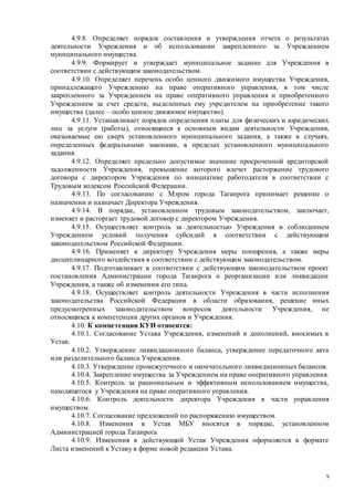 9
4.9.8. Определяет порядок составления и утверждения отчета о результатах
деятельности Учреждения и об использовании закрепленного за Учреждением
муниципального имущества.
4.9.9. Формирует и утверждает муниципальное задание для Учреждения в
соответствии с действующим законодательством.
4.9.10. Определяет перечень особо ценного движимого имущества Учреждения,
принадлежащего Учреждению на праве оперативного управления, в том числе
закрепленного за Учреждением на праве оперативного управления и приобретенного
Учреждением за счет средств, выделенных ему учредителем на приобретение такого
имущества (далее – особо ценное движимое имущество).
4.9.11. Устанавливает порядок определения платы для физических и юридических
лиц за услуги (работы), относящиеся к основным видам деятельности Учреждения,
оказываемые ею сверх установленного муниципального задания, а также в случаях,
определенных федеральными законами, в пределах установленного муниципального
задания.
4.9.12. Определяет предельно допустимое значение просроченной кредиторской
задолженности Учреждения, превышение которого влечет расторжение трудового
договора с директором Учреждения по инициативе работодателя в соответствии с
Трудовым кодексом Российской Федерации.
4.9.13. По согласованию с Мэром города Таганрога принимает решение о
назначении и назначает Директора Учреждения.
4.9.14. В порядке, установленном трудовым законодательством, заключает,
изменяет и расторгает трудовой договор с директором Учреждения.
4.9.15. Осуществляет контроль за деятельностью Учреждения и соблюдением
Учреждением условий получения субсидий в соответствии с действующим
законодательством Российской Федерации.
4.9.16. Применяет к директору Учреждения меры поощрения, а также меры
дисциплинарного воздействия в соответствии с действующим законодательством.
4.9.17. Подготавливает в соответствии с действующим законодательством проект
постановления Администрации города Таганрога о реорганизации или ликвидации
Учреждения, а также об изменении его типа.
4.9.18. Осуществляет контроль деятельности Учреждения в части исполнения
законодательства Российской Федерации в области образования, решение иных
предусмотренных законодательством вопросов деятельности Учреждения, не
относящихся к компетенции других органов и Учреждения.
4.10. К компетенции КУИ относится:
4.10.1. Согласование Устава Учреждения, изменений и дополнений, вносимых в
Устав.
4.10.2. Утверждение ликвидационного баланса, утверждение передаточного акта
или разделительного баланса Учреждения.
4.10.3. Утверждение промежуточного и окончательного ликвидационных балансов.
4.10.4. Закрепление имущества за Учреждением на праве оперативного управления.
4.10.5. Контроль за рациональным и эффективным использованием имущества,
находящегося у Учреждения на праве оперативного управления.
4.10.6. Контроль деятельности директора Учреждения в части управления
имуществом.
4.10.7. Согласование предложений по распоряжению имуществом.
4.10.8. Изменения в Устав МБУ вносятся в порядке, установленном
Администрацией города Таганрога
4.10.9. Изменения в действующий Устав Учреждения оформляется в формате
Листа изменений к Уставу в форме новой редакции Устава.
 