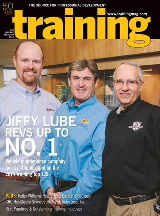 www.trainingmag.com
THE SOURCE FOR PROFESSIONAL DEVELOPMENT
$35
JANUARY/
FEBRUARY
2014
PLUS: Keller Williams Realty, Inc.; Capital BlueCross;
CHG Healthcare Services; Mohawk Industries, Inc.
Best Practices & Outstanding Training Initiatives
Vehicle maintenance company
locks in the top spot on the
2014 Training Top 125
REVS UP TO
NO.1
JIFFY LUBE
50YEARS
1964-2014
 