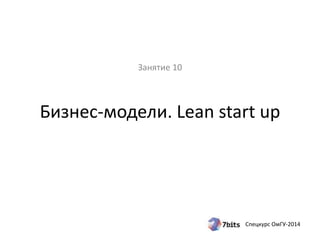 Бизнес-модели. Lean start up 
Спецкурс ОмГУ-2014 
Занятие 10 
 