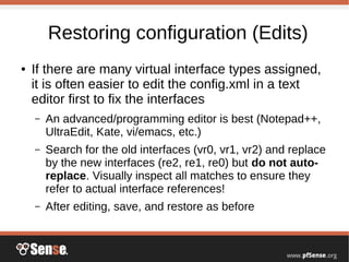 Restoring configuration (Edits)
● If there are many virtual interface types assigned,
it is often easier to edit the config.xml in a text
editor first to fix the interfaces
– An advanced/programming editor is best (Notepad++,
UltraEdit, Kate, vi/emacs, etc.)
– Search for the old interfaces (vr0, vr1, vr2) and replace
by the new interfaces (re2, re1, re0) but do not auto-
replace. Visually inspect all matches to ensure they
refer to actual interface references!
– After editing, save, and restore as before
 