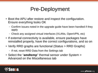 Pre-Deployment
● Boot the APU after restore and inspect the configuration.
Ensure everything looks OK
– Confirm issues noted in the upgrade guide have been handled if they
apply
– Check any assigned virtual interfaces (VLANs, OpenVPN, etc)
● If external connectivity is available, ensure packages have
reinstalled properly, have the correct configurations, and so on
● Verify RRD graphs are functional (Status > RRD Graphs)
– If not, reset RRD Data from the Settings tab
● Select the “amdtemp” thermal sensor under System >
Advanced on the Miscellaneous tab
 
