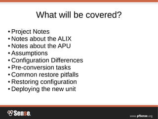 What will be covered?
● Project Notes
● Notes about the ALIX
● Notes about the APU
● Assumptions
● Configuration Differences
● Pre-conversion tasks
● Common restore pitfalls
● Restoring configuration
● Deploying the new unit
 