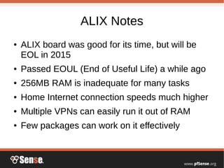 ALIX Notes
● ALIX board was good for its time, but will be
EOL in 2015
● Passed EOUL (End of Useful Life) a while ago
● 256MB RAM is inadequate for many tasks
● Home Internet connection speeds much higher
● Multiple VPNs can easily run it out of RAM
● Few packages can work on it effectively
 