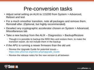 Pre-conversion tasks
● Adjust serial setting on ALIX to 115200 from System > Advanced,
Reboot and test
● For a much smoother transition, note all packages and remove them.
Reinstall after. (Optional, but highly recommended)
● Deselect any cryptographic accelerator chosen on System > Advanced,
Miscellaneous tab
● Take a new backup from the ALIX – Diagnostics > Backup/Restore
– Though it is possible to backup the RRD files and restore them, to make the
transition easier, do not include them in the backup
● If the APU is running a newer firmware than the old unit
– Review the Upgrade Guide for potential issues –
https://doc.pfsense.org/index.php/Upgrade_Guide
– Review the release notes for the new version & all between
 
