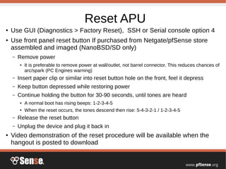 Reset APU
● Use GUI (Diagnostics > Factory Reset), SSH or Serial console option 4
● Use front panel reset button If purchased from Netgate/pfSense store
assembled and imaged (NanoBSD/SD only)
– Remove power
● It is preferable to remove power at wall/outlet, not barrel connector. This reduces chances of
arc/spark (PC Engines warning)
– Insert paper clip or similar into reset button hole on the front, feel it depress
– Keep button depressed while restoring power
– Continue holding the button for 30-90 seconds, until tones are heard
● A normal boot has rising beeps: 1-2-3-4-5
●
When the reset occurs, the tones descend then rise: 5-4-3-2-1 / 1-2-3-4-5
– Release the reset button
– Unplug the device and plug it back in
● Video demonstration of the reset procedure will be available when the
hangout is posted to download
 