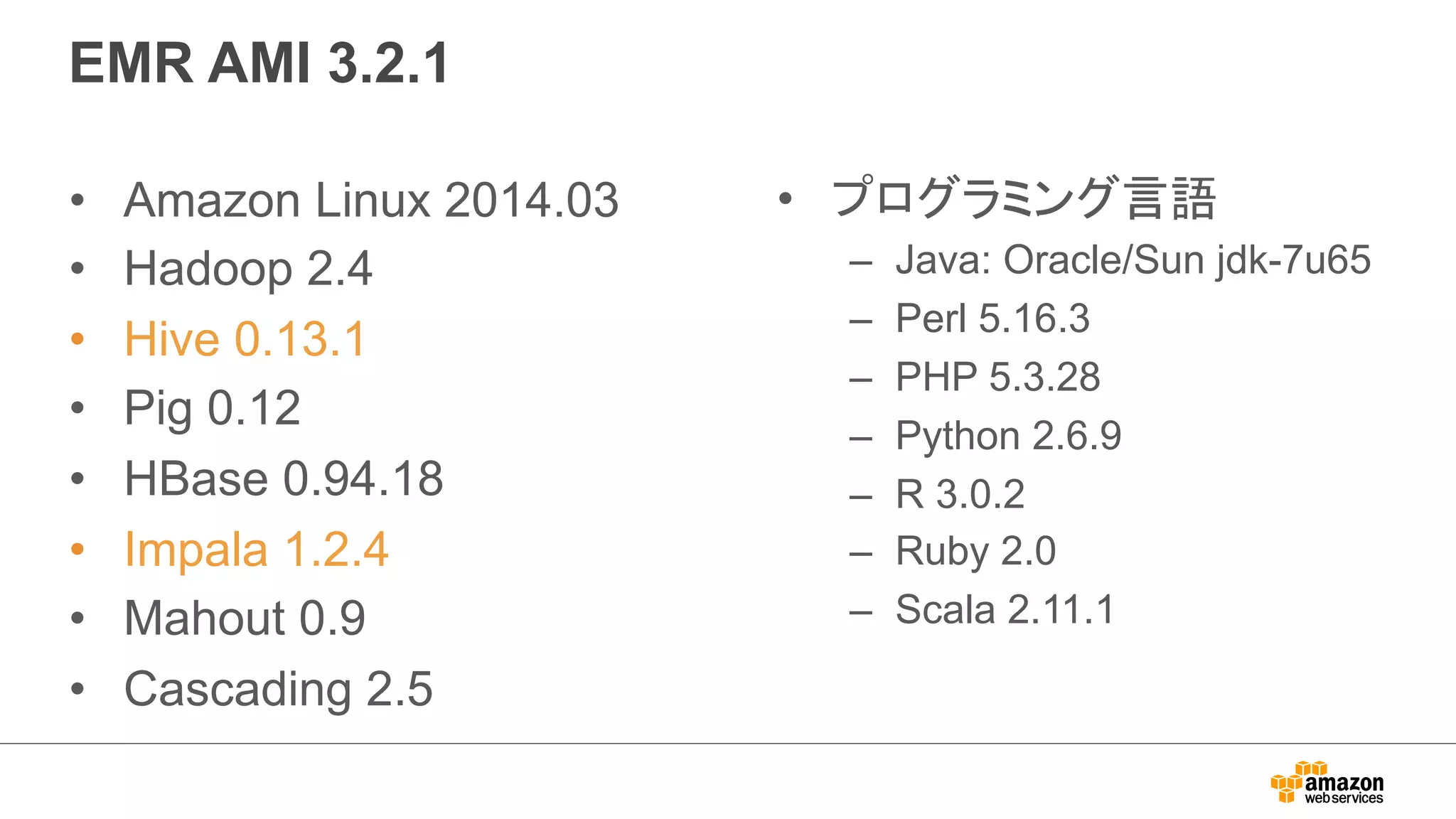EMR AMI 3.2.1 
• Amazon Linux 2014.03 
• Hadoop 2.4 
• Hive 0.13.1 
• Pig 0.12 
• HBase 0.94.18 
• Impala 1.2.4 
• Mahout 0.9 
• Cascading 2.5 
• プログラミング言語 
– Java: Oracle/Sun jdk-7u65 
– Perl 5.16.3 
– PHP 5.3.28 
– Python 2.6.9 
– R 3.0.2 
– Ruby 2.0 
– Scala 2.11.1 
 