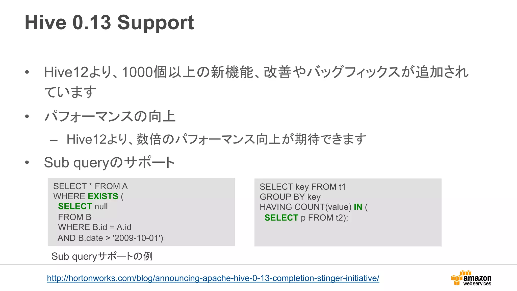 Hive 0.13 Support 
• Hive12より、1000個以上の新機能、改善やバッグフィックスが追加され 
ています 
• パフォーマンスの向上 
– Hive12より、数倍のパフォーマンス向上が期待できます 
• Sub queryのサポート 
SELECT * FROM A 
WHERE EXISTS ( 
SELECT null 
FROM B 
WHERE B.id = A.id 
AND B.date  '2009-10-01') 
SELECT key FROM t1 
GROUP BY key 
HAVING COUNT(value) IN ( 
SELECT p FROM t2); 
Sub queryサポートの例 
http://hortonworks.com/blog/announcing-apache-hive-0-13-completion-stinger-initiative/ 
 
