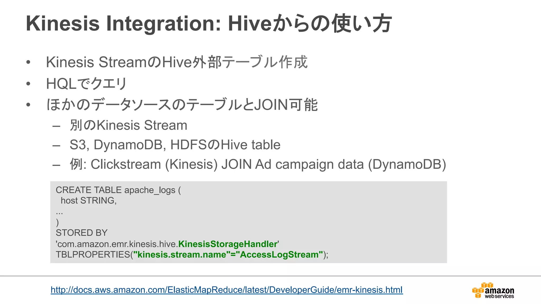 Kinesis Integration: Hiveからの使い方 
• Kinesis StreamのHive外部テーブル作成 
• HQLでクエリ 
• ほかのデータソースのテーブルとJOIN可能 
– 別のKinesis Stream 
– S3, DynamoDB, HDFSのHive table 
– 例: Clickstream (Kinesis) JOIN Ad campaign data (DynamoDB) 
CREATE TABLE apache_logs ( 
host STRING, 
... 
) 
STORED BY 
'com.amazon.emr.kinesis.hive.KinesisStorageHandler' 
TBLPROPERTIES(kinesis.stream.name=AccessLogStream); 
http://docs.aws.amazon.com/ElasticMapReduce/latest/DeveloperGuide/emr-kinesis.html 
 