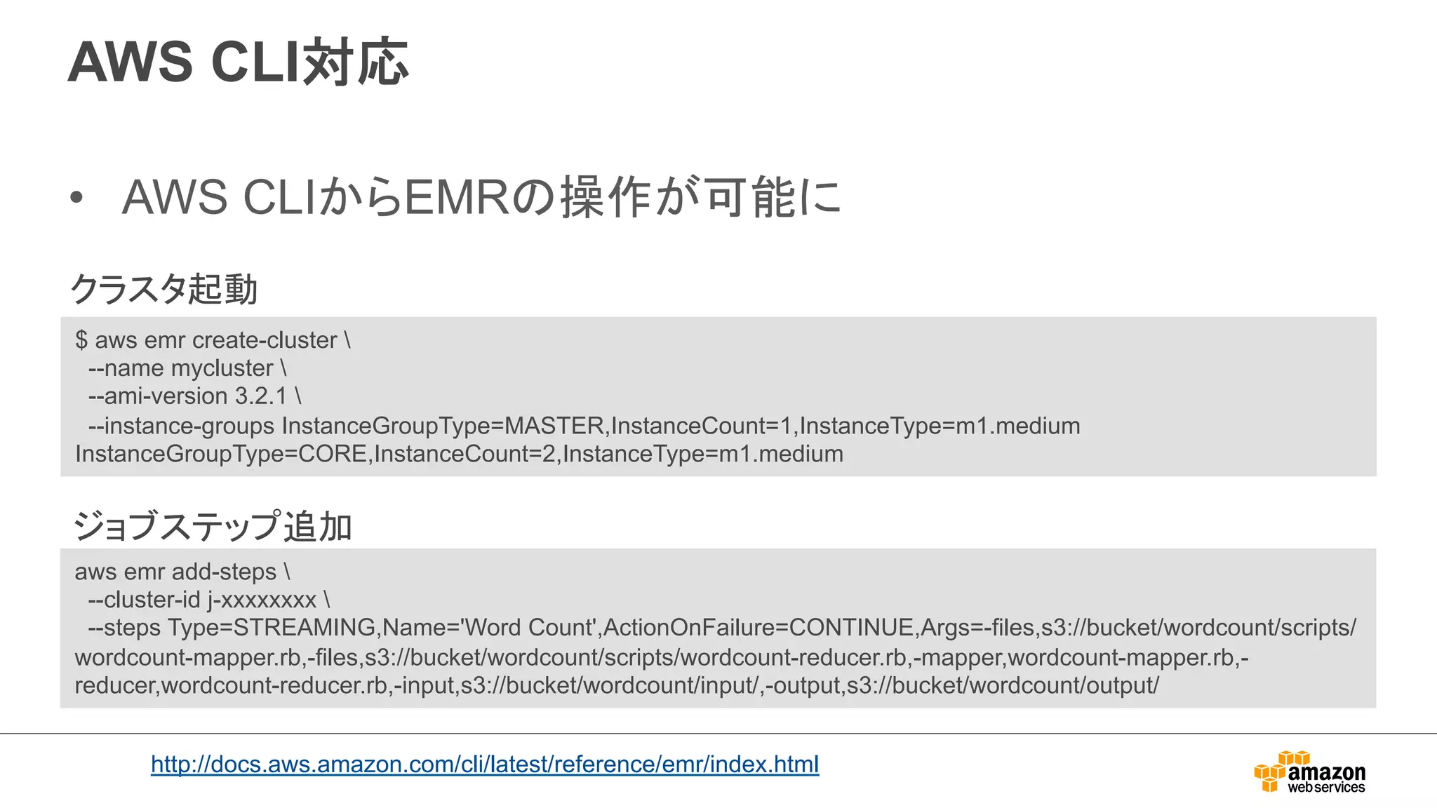 AWS CLI対応 
• AWS CLIからEMRの操作が可能に 
クラスタ起動 
$ aws emr create-cluster  
--name mycluster  
--ami-version 3.2.1  
--instance-groups InstanceGroupType=MASTER,InstanceCount=1,InstanceType=m1.medium 
InstanceGroupType=CORE,InstanceCount=2,InstanceType=m1.medium 
ジョブステップ追加 
aws emr add-steps  
--cluster-id j-xxxxxxxx  
--steps Type=STREAMING,Name='Word Count',ActionOnFailure=CONTINUE,Args=-files,s3://bucket/wordcount/scripts/ 
wordcount-mapper.rb,-files,s3://bucket/wordcount/scripts/wordcount-reducer.rb,-mapper,wordcount-mapper.rb,- 
reducer,wordcount-reducer.rb,-input,s3://bucket/wordcount/input/,-output,s3://bucket/wordcount/output/ 
http://docs.aws.amazon.com/cli/latest/reference/emr/index.html 
 