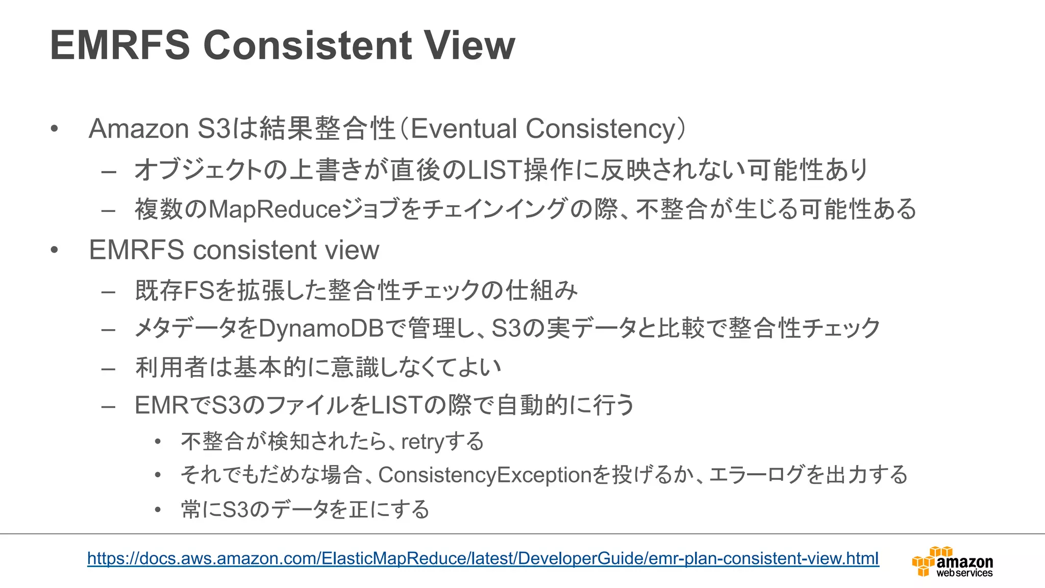 EMRFS Consistent View 
• Amazon S3は結果整合性（Eventual Consistency） 
– オブジェクトの上書きが直後のLIST操作に反映されない可能性あり 
– 複数のMapReduceジョブをチェインイングの際、不整合が生じる可能性ある 
• EMRFS consistent view 
– 既存FSを拡張した整合性チェックの仕組み 
– メタデータをDynamoDBで管理し、S3の実データと比較で整合性チェック 
– 利用者は基本的に意識しなくてよい 
– EMRでS3のファイルをLISTの際で自動的に行う 
• 不整合が検知されたら、retryする 
• それでもだめな場合、ConsistencyExceptionを投げるか、エラーログを出力する 
• 常にS3のデータを正にする 
https://docs.aws.amazon.com/ElasticMapReduce/latest/DeveloperGuide/emr-plan-consistent-view.html 
 