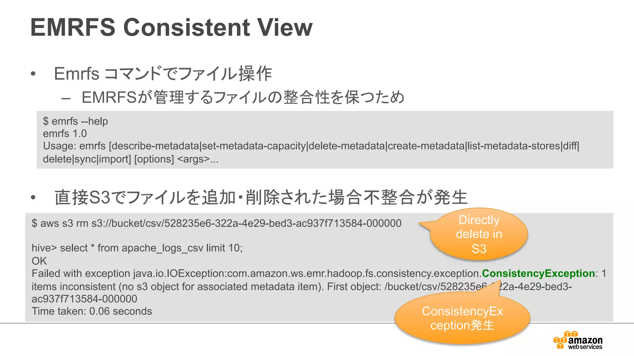 EMRFS Consistent View 
• Emrfs コマンドでファイル操作 
– EMRFSが管理するファイルの整合性を保つため 
$ emrfs --help 
emrfs 1.0 
Usage: emrfs [describe-metadata|set-metadata-capacity|delete-metadata|create-metadata|list-metadata-stores|diff| 
delete|sync|import] [options] args... 
• 直接S3でファイルを追加・削除された場合不整合が発生 
$ aws s3 rm s3://bucket/csv/528235e6-322a-4e29-bed3-ac937f713584-000000 
Directly 
delete in 
hive select * from apache_logs_csv limit 10; 
S3 
OK 
Failed with exception java.io.IOException:com.amazon.ws.emr.hadoop.fs.consistency.exception.ConsistencyException: 1 
items inconsistent (no s3 object for associated metadata item). First object: /bucket/csv/528235e6-322a-4e29-bed3- 
ac937f713584-000000 
Time taken: 0.06 seconds 
ConsistencyEx 
ception発生 
 