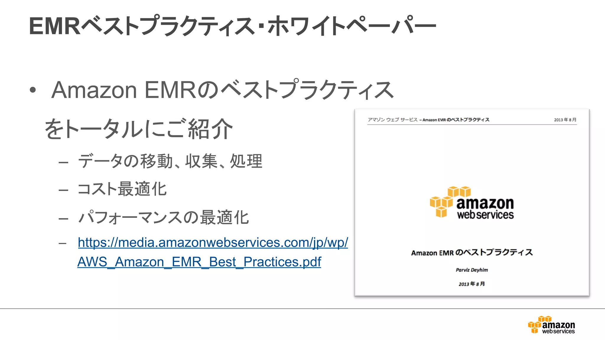 EMRベストプラクティス・ホワイトペーパー 
• Amazon EMRのベストプラクティス 
　をトータルにご紹介 
– データの移動、収集、処理 
– コスト最適化 
– パフォーマンスの最適化 
– https://media.amazonwebservices.com/jp/wp/ 
AWS_Amazon_EMR_Best_Practices.pdf 
 