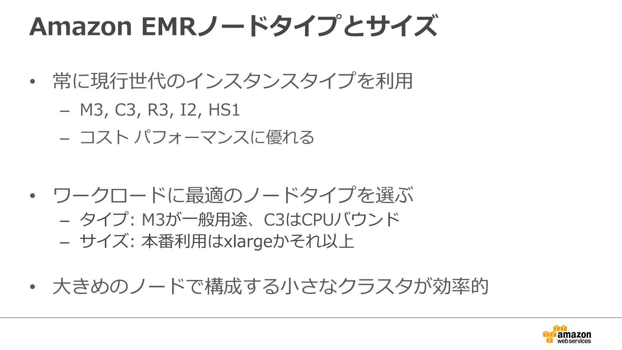 Amazon EMRノードタイプとサイズ 
• 常に現⾏行行世代のインスタンスタイプを利利⽤用 
– M3, C3, R3, I2, HS1 
– コスト パフォーマンスに優れる 
• ワークロードに最適のノードタイプを選ぶ 
– タイプ: M3が⼀一般⽤用途、C3はCPUバウンド 
– サイズ: 本番利利⽤用はxlargeかそれ以上 
• ⼤大きめのノードで構成する⼩小さなクラスタが効率率率的 
 