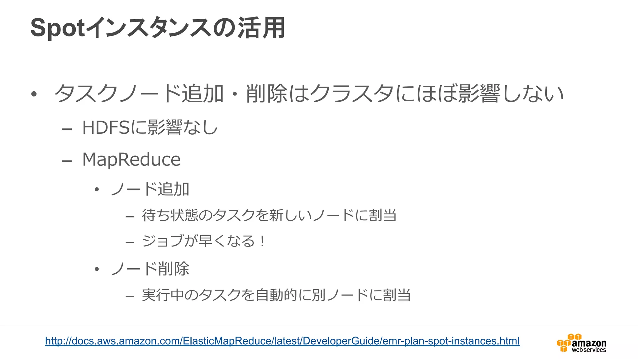 Spotインスタンスの活用 
• タスクノード追加・削除はクラスタにほぼ影響しない 
– HDFSに影響なし 
– MapReduce 
• ノード追加 
– 待ち状態のタスクを新しいノードに割当 
– ジョブが早くなる！ 
• ノード削除 
– 実⾏行行中のタスクを⾃自動的に別ノードに割当 
http://docs.aws.amazon.com/ElasticMapReduce/latest/DeveloperGuide/emr-plan-spot-instances.html 
 
