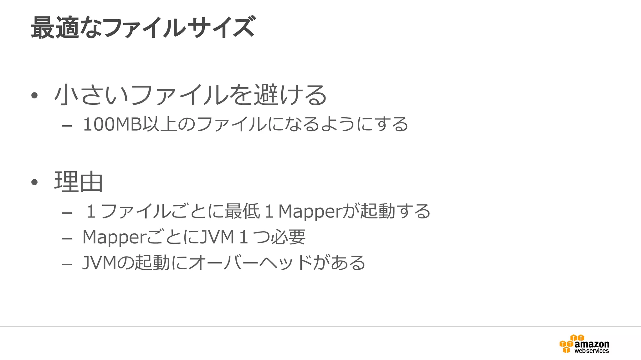 最適なファイルサイズ 
• ⼩小さいファイルを避ける 
– 100MB以上のファイルになるようにする 
• 理理由 
– １ファイルごとに最低１Mapperが起動する 
– MapperごとにJVM１つ必要 
– JVMの起動にオーバーヘッドがある 
 