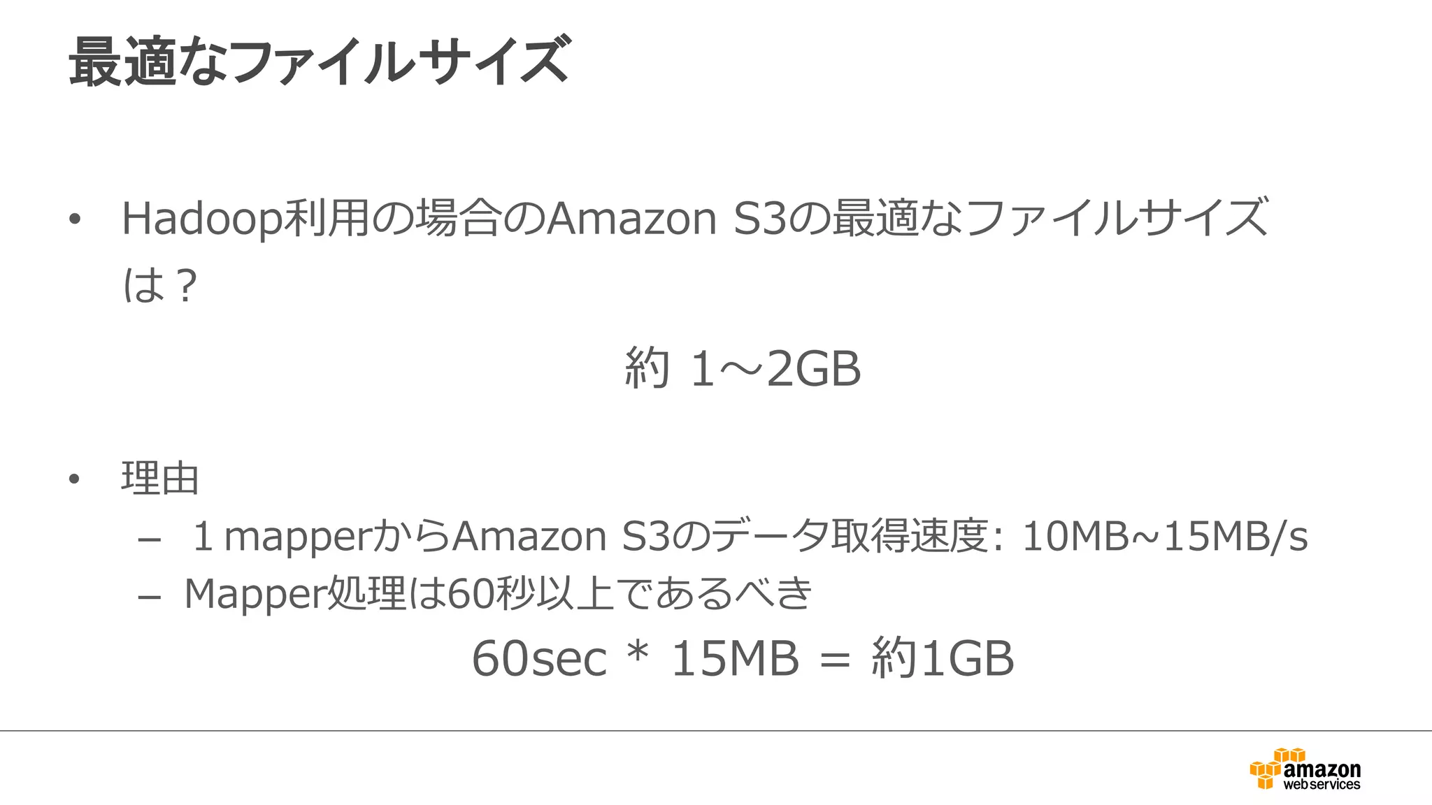 最適なファイルサイズ 
• Hadoop利利⽤用の場合のAmazon S3の最適なファイルサイズ 
は？ 
約 1〜～2GB 
 
• 理理由 
– １mapperからAmazon S3のデータ取得速度度: 10MB~∼15MB/s 
– Mapper処理理は60秒以上であるべき 
60sec * 15MB = 約1GB 
 