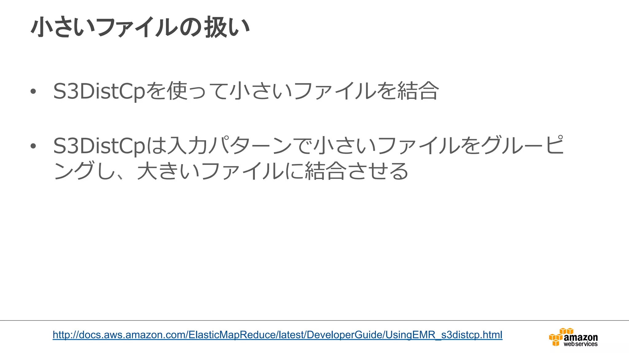 小さいファイルの扱い 
• S3DistCpを使って⼩小さいファイルを結合 
 
• S3DistCpは⼊入⼒力力パターンで⼩小さいファイルをグルーピ 
ングし、⼤大きいファイルに結合させる 
http://docs.aws.amazon.com/ElasticMapReduce/latest/DeveloperGuide/UsingEMR_s3distcp.html 
 