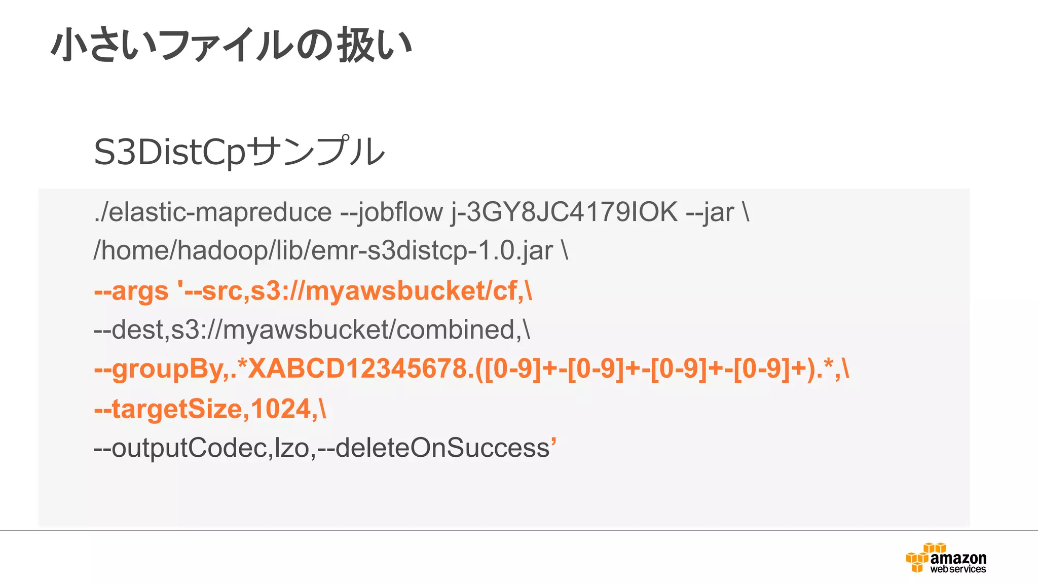 小さいファイルの扱い 
S3DistCpサンプル 
./elastic-mapreduce --jobflow j-3GY8JC4179IOK --jar  
/home/hadoop/lib/emr-s3distcp-1.0.jar  
--args '--src,s3://myawsbucket/cf, 
--dest,s3://myawsbucket/combined, 
--groupBy,.*XABCD12345678.([0-9]+-[0-9]+-[0-9]+-[0-9]+).*, 
--targetSize,1024, 
--outputCodec,lzo,--deleteOnSuccess’ 
 