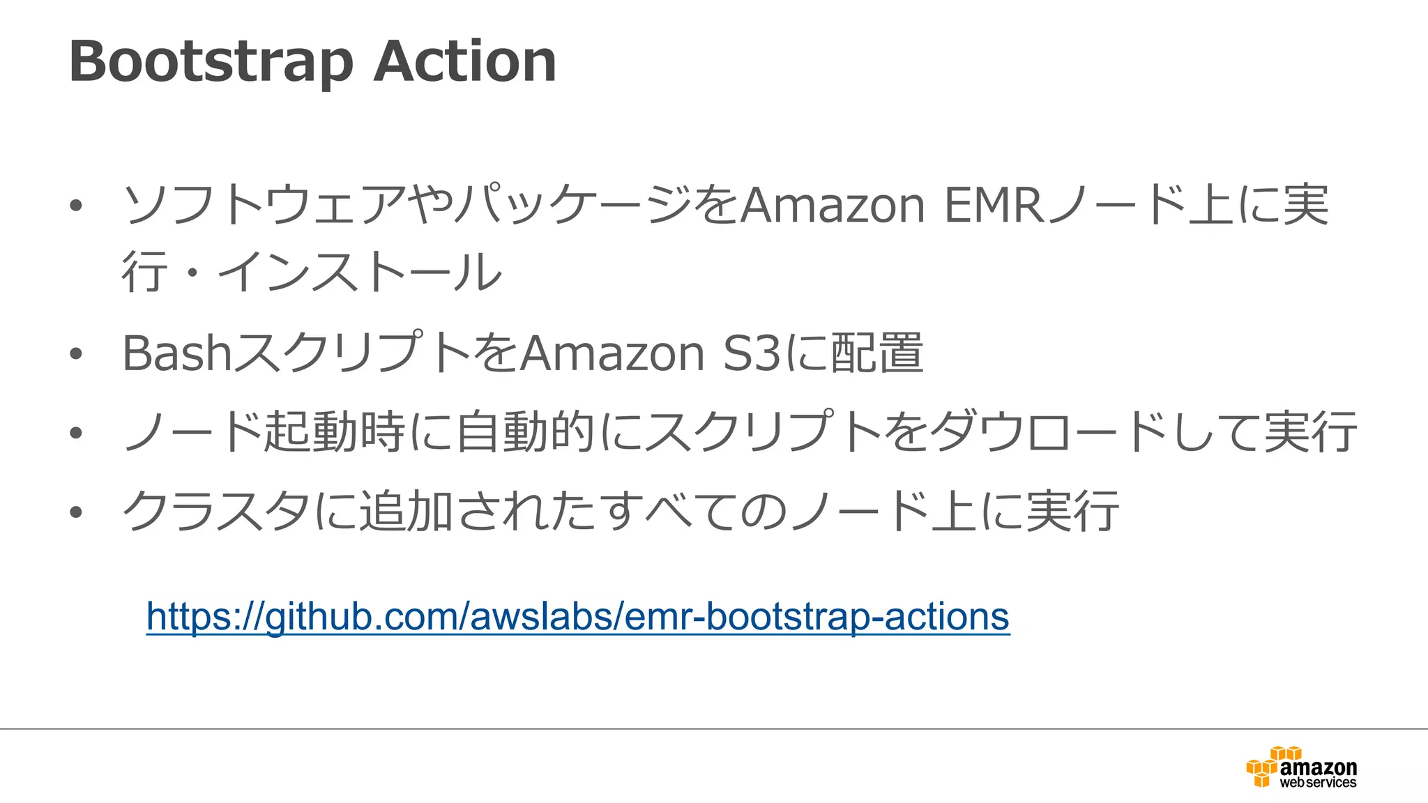 Bootstrap Action 
• ソフトウェアやパッケージをAmazon EMRノード上に実 
⾏行行・インストール 
• BashスクリプトをAmazon S3に配置 
• ノード起動時に⾃自動的にスクリプトをダウロードして実⾏行行 
• クラスタに追加されたすべてのノード上に実⾏行行 
https://github.com/awslabs/emr-bootstrap-actions 
 