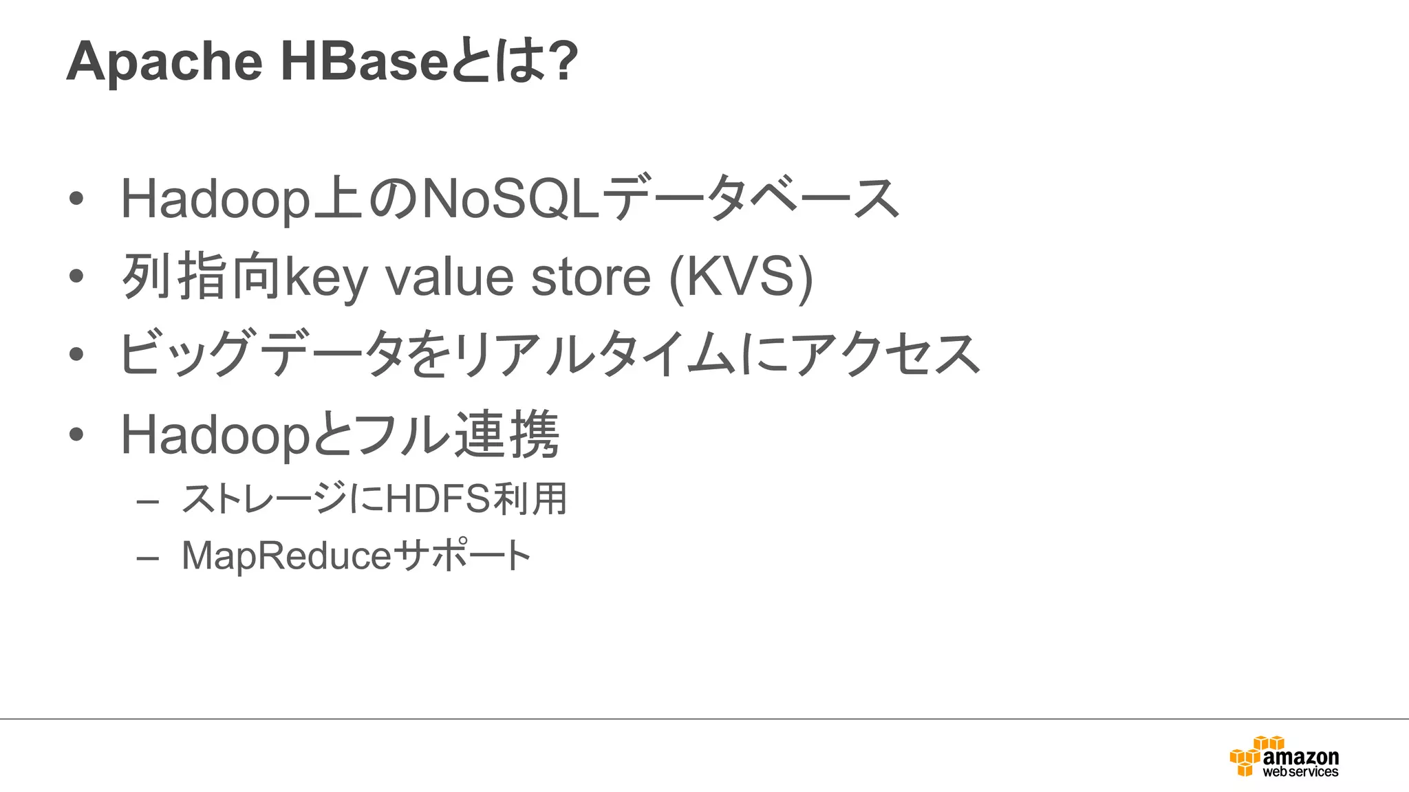 Apache HBaseとは? 
• Hadoop上のNoSQLデータベース 
• 列指向key value store (KVS) 
• ビッグデータをリアルタイムにアクセス 
• Hadoopとフル連携 
– ストレージにHDFS利用 
– MapReduceサポート 
 