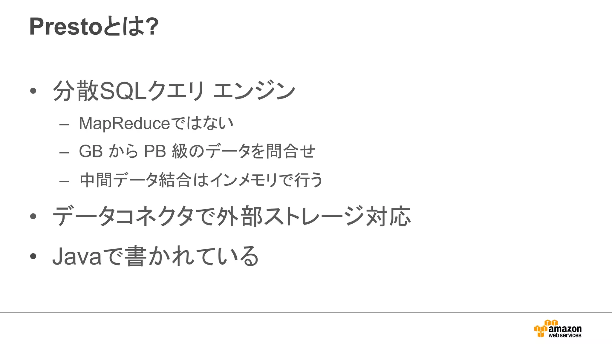 Prestoとは? 
• 分散SQLクエリ エンジン 
– MapReduceではない 
– GB から PB 級のデータを問合せ 
– 中間データ結合はインメモリで行う 
• データコネクタで外部ストレージ対応 
• Javaで書かれている 
 