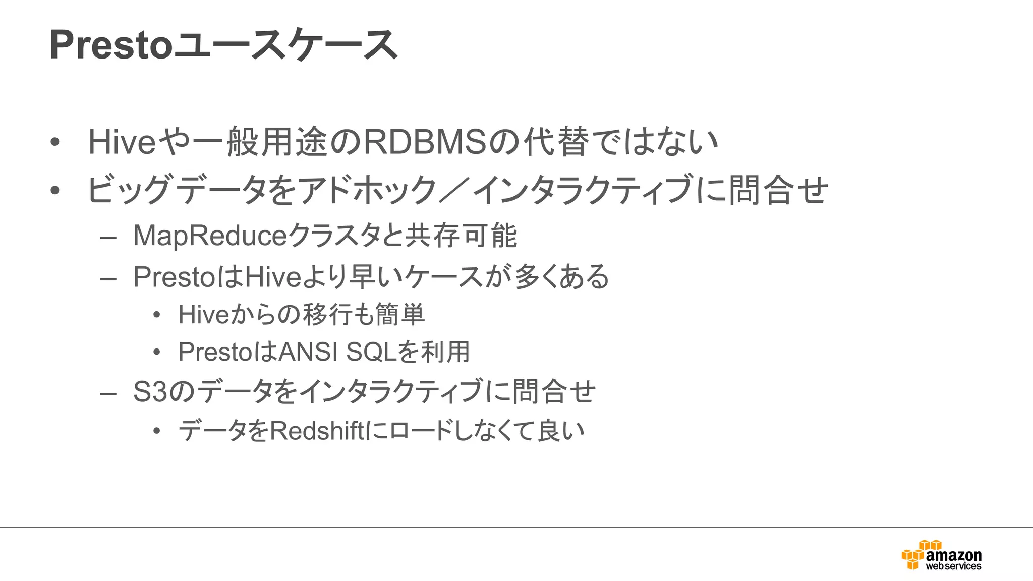 Prestoユースケース 
• Hiveや一般用途のRDBMSの代替ではない 
• ビッグデータをアドホック／インタラクティブに問合せ 
– MapReduceクラスタと共存可能 
– PrestoはHiveより早いケースが多くある 
• Hiveからの移行も簡単 
• PrestoはANSI SQLを利用 
– S3のデータをインタラクティブに問合せ 
• データをRedshiftにロードしなくて良い 
 