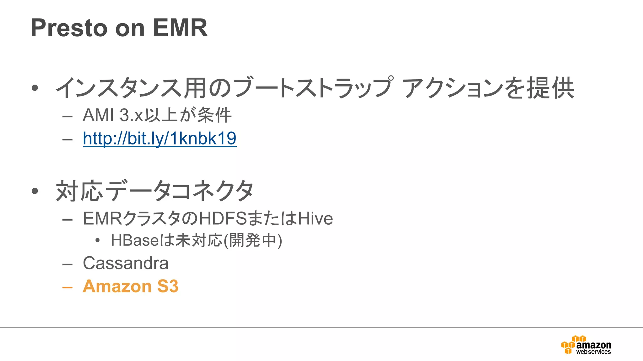Presto on EMR 
• インスタンス用のブートストラップ アクションを提供 
– AMI 3.x以上が条件 
– http://bit.ly/1knbk19 
• 対応データコネクタ 
– EMRクラスタのHDFSまたはHive 
• HBaseは未対応(開発中) 
– Cassandra 
– Amazon S3 
 