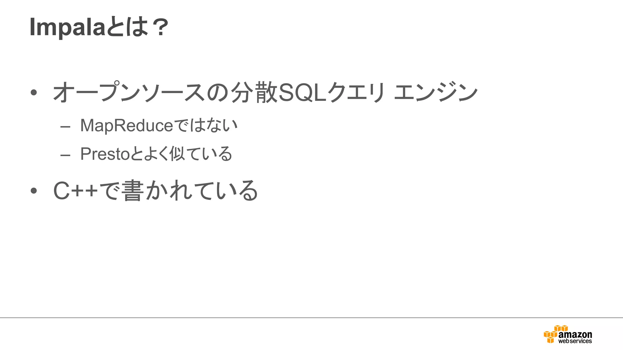Impalaとは？ 
• オープンソースの分散SQLクエリ エンジン 
– MapReduceではない 
– Prestoとよく似ている 
• C++で書かれている 
 