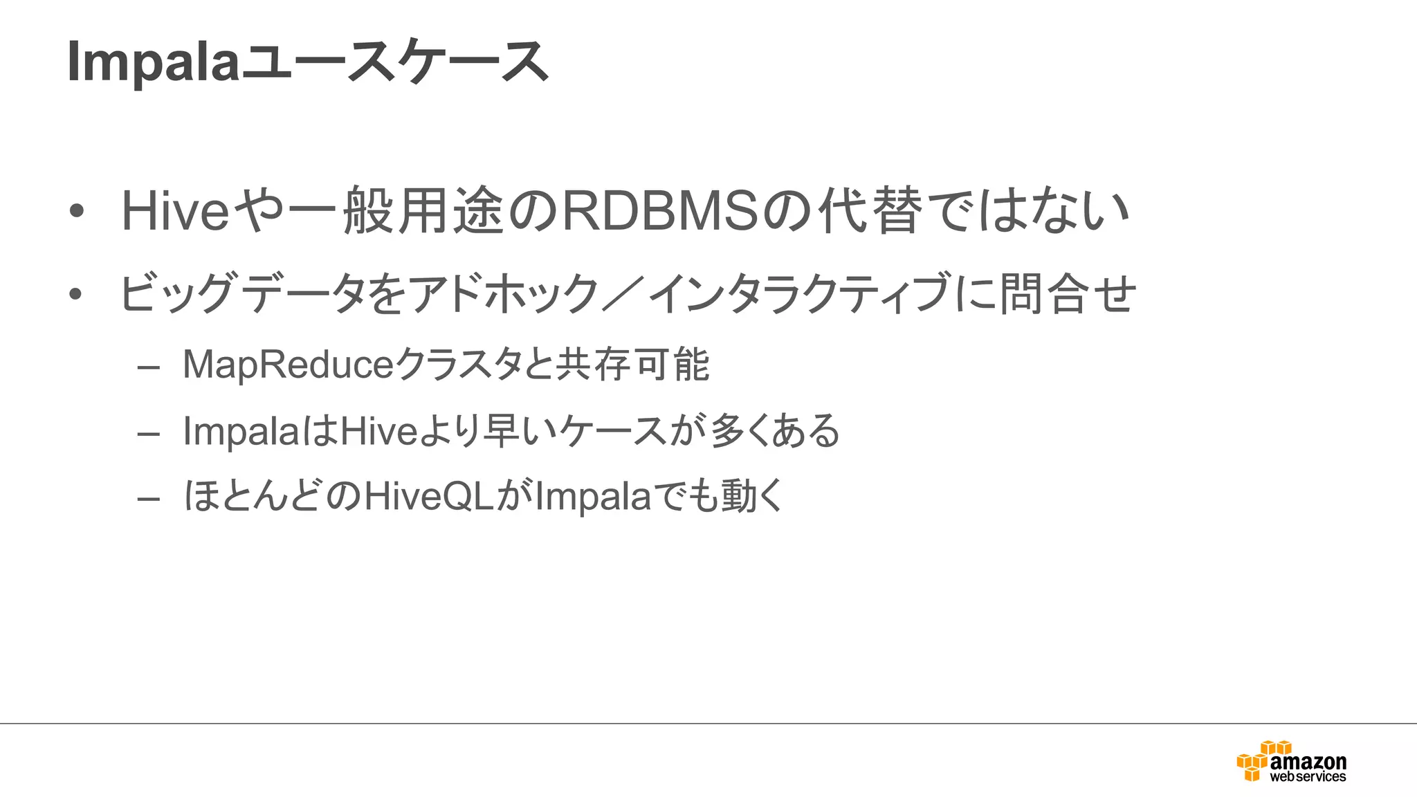 Impalaユースケース 
• Hiveや一般用途のRDBMSの代替ではない 
• ビッグデータをアドホック／インタラクティブに問合せ 
– MapReduceクラスタと共存可能 
– ImpalaはHiveより早いケースが多くある 
– ほとんどのHiveQLがImpalaでも動く 
 