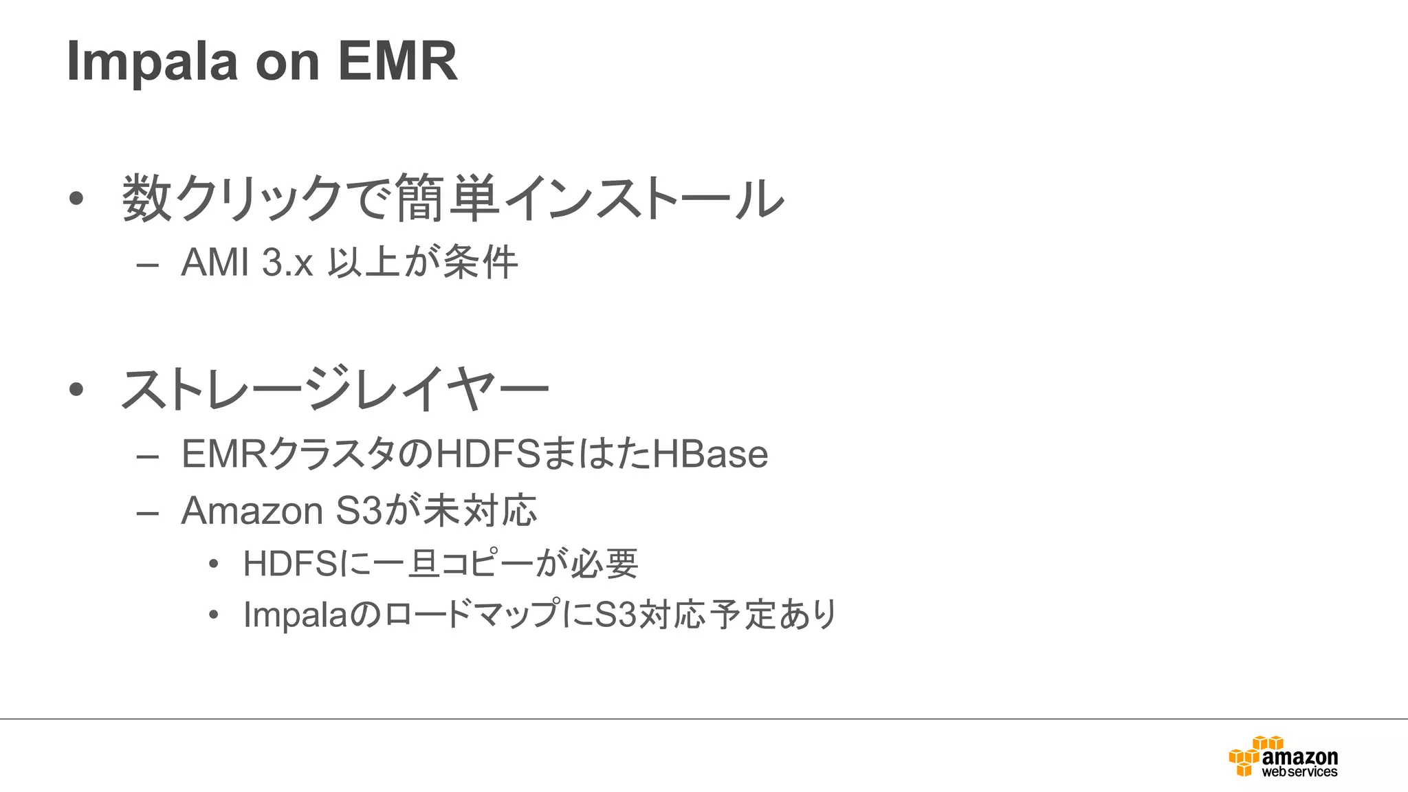 Impala on EMR 
• 数クリックで簡単インストール 
– AMI 3.x 以上が条件 
• ストレージレイヤー 
– EMRクラスタのHDFSまはたHBase 
– Amazon S3が未対応 
• HDFSに一旦コピーが必要 
• ImpalaのロードマップにS3対応予定あり 
 