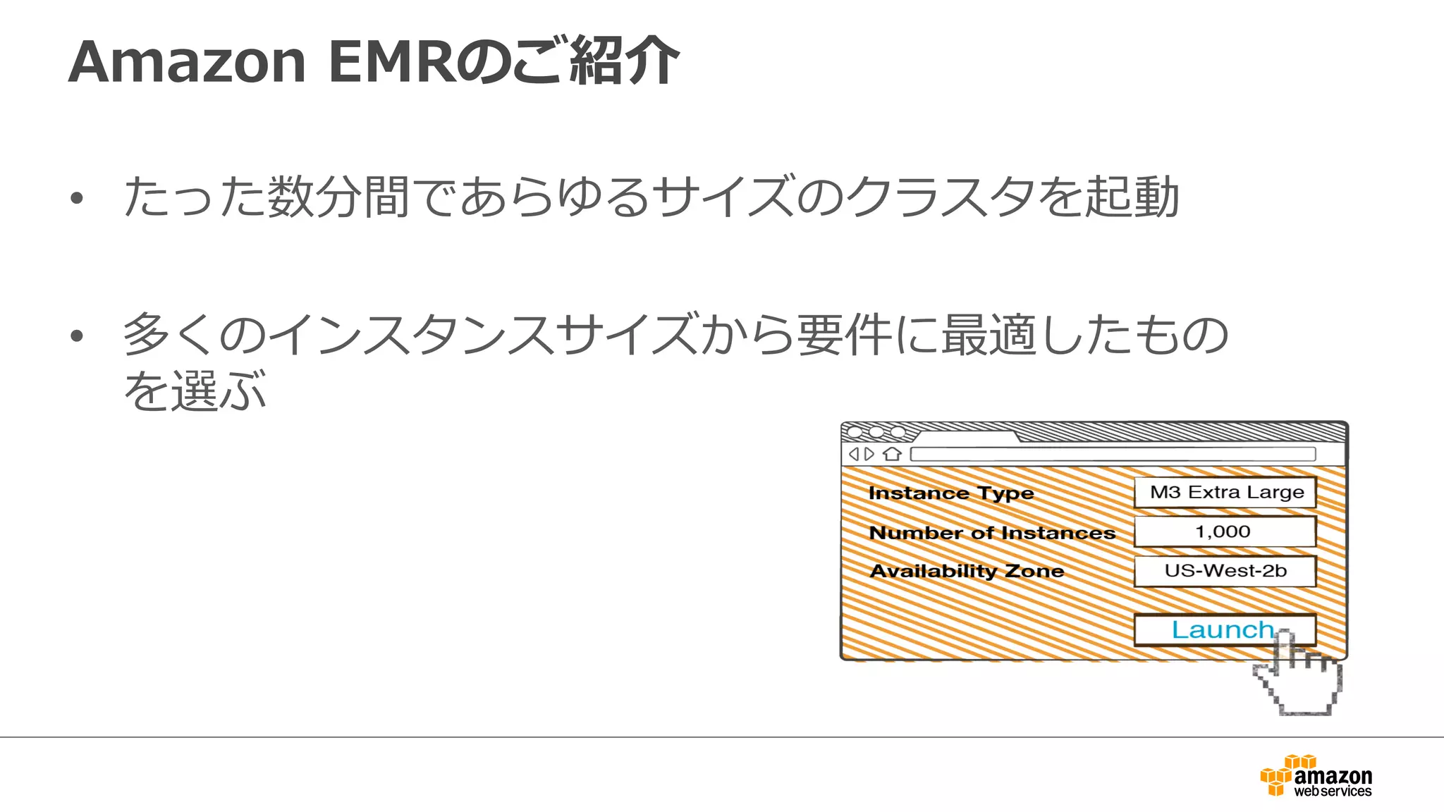 Amazon EMRのご紹介 
• たった数分間であらゆるサイズのクラスタを起動 
• 多くのインスタンスサイズから要件に最適したもの 
を選ぶ 
 