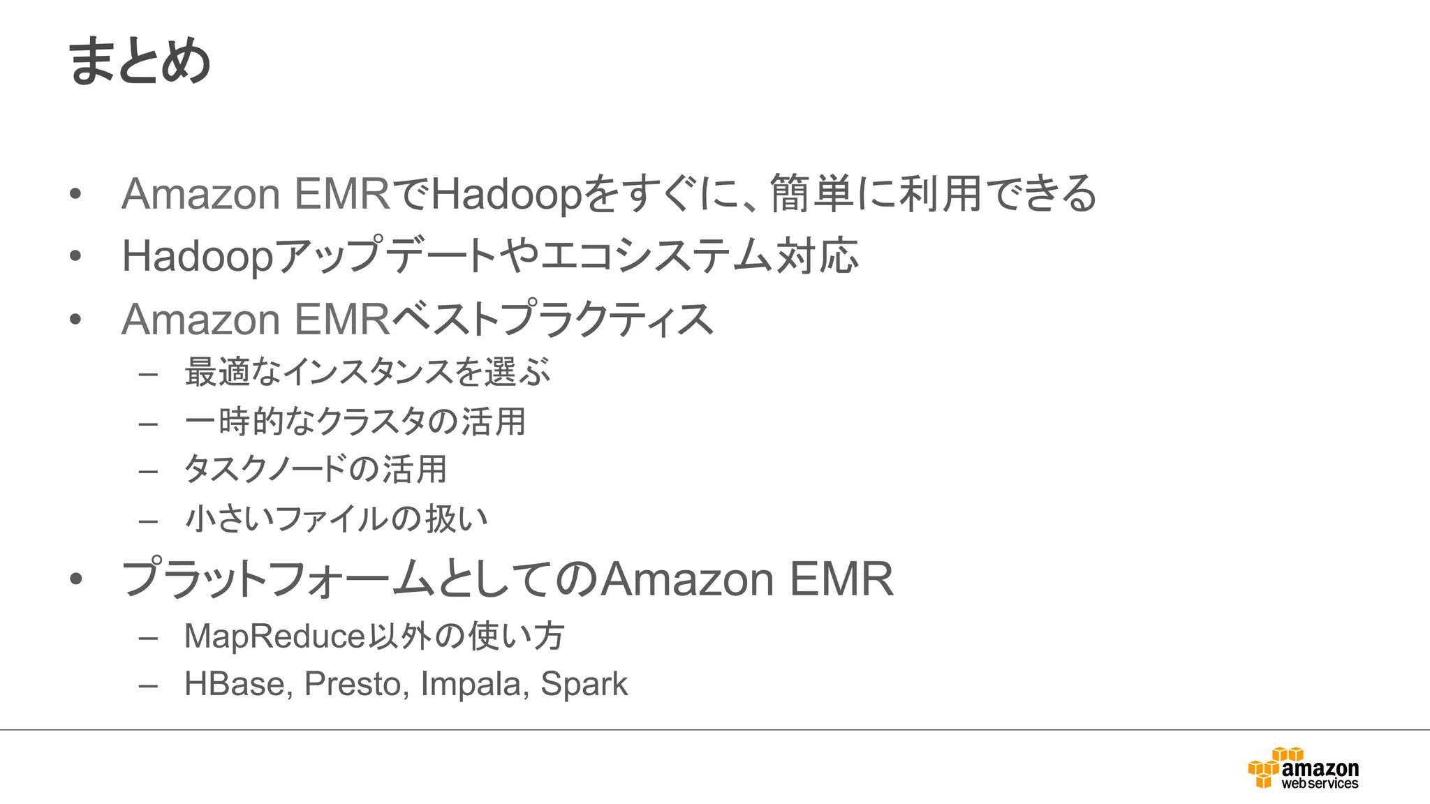 まとめ 
• Amazon EMRでHadoopをすぐに、簡単に利用できる 
• Hadoopアップデートやエコシステム対応 
• Amazon EMRベストプラクティス 
– 最適なインスタンスを選ぶ 
– 一時的なクラスタの活用 
– タスクノードの活用 
– 小さいファイルの扱い 
• プラットフォームとしてのAmazon EMR 
– MapReduce以外の使い方 
– HBase, Presto, Impala, Spark 
 