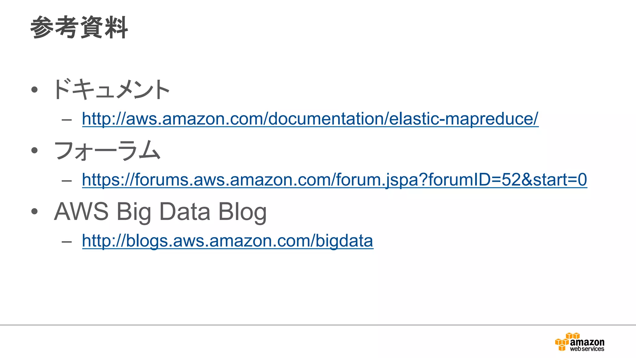 参考資料 
• ドキュメント 
– http://aws.amazon.com/documentation/elastic-mapreduce/ 
• フォーラム 
– https://forums.aws.amazon.com/forum.jspa?forumID=52start=0 
• AWS Big Data Blog 
– http://blogs.aws.amazon.com/bigdata 
 