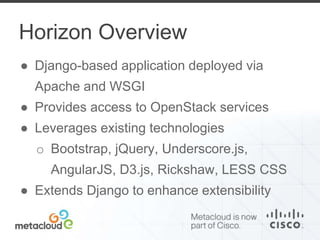 Horizon Overview 
● Django-based application deployed via 
Apache and WSGI 
● Provides access to OpenStack services 
● Leverages existing technologies 
o Bootstrap, jQuery, Underscore.js, 
AngularJS, D3.js, Rickshaw, LESS CSS 
● Extends Django to enhance extensibility 
 