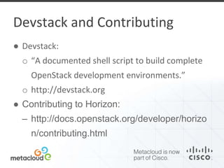 Devstack and Contributing 
● Devstack: 
o “A documented shell script to build complete 
OpenStack development environments.” 
o http://devstack.org 
● Contributing to Horizon: 
– http://docs.openstack.org/developer/horizo 
n/contributing.html 
 