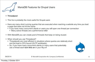 MariaDB Features for Drupal Users 
• Threadpool 
• This his is probably the most useful for Drupal users 
• there are many short running queries that are executed when reaching a website any time you load 
a page that does not hit the cache 
• If you have many concurrent clients or users you will open one thread per connection 
• Many active threads are a performance killer 
• With MariaDB you can create pool of threads that keep on being reused. 
• When should you use Threadpool? 
• Threadpools are most efficient in situations where queries are relatively short 
and the load is CPU bound (OLTP workloads). 
• So, if you have many concurrent clients or many users that potentially 
use a thread each turn this on in your My.cnf 
09/25/14 © 
MariaDB 
Corpora,on 
Ab. 
Company 
Confiden,al. 
11 
Thursday, 2 October 2014 
 