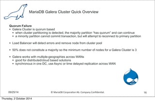 MariaDB Galera Cluster Quick Overview 
Quorum Failure 
• Galera Cluster is quorum based 
• when cluster partitioning is detected, the majority partition “has quorum” and can continue 
• a minority partition cannot commit transaction, but will attempt to reconnect to primary partition 
• Load Balancer will detect errors and remove node from cluster pool 
• 50% does not constitute a majority so the minimum number of nodes for a Galera Cluster is 3 
• Galera works with multiple-geographies across WANs 
• good for distributed/cloud based solutions 
• synchronous in one DC, use Async or time delayed replication across WAN 
09/25/14 © 
MariaDB 
Corpora,on 
Ab. 
Company 
Confiden,al. 
16 
Thursday, 2 October 2014 
 