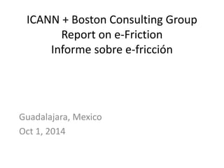 ICANN + Boston Consulting Group 
Report on e-Friction 
Informe sobre e-fricción 
Guadalajara, Mexico 
Oct 1, 2014 
 