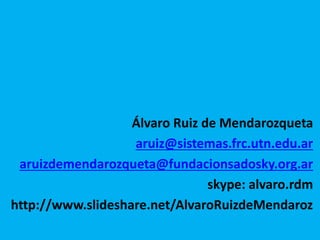 Álvaro Ruiz de Mendarozqueta 
aruiz@sistemas.frc.utn.edu.ar 
aruizdemendarozqueta@fundacionsadosky.org.ar 
skype: alvaro.rdm 
http://www.slideshare.net/AlvaroRuizdeMendaroz 
 