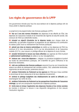 Les règles de gouvernance de la LPFP 
Une gouvernance rénovée pour tous les sous-secteurs de la dépense publique afin de 
mieux piloter la dépense publique. 
Le projet de loi de programmation des finances publiques (LPFP) : 
• fixe sur 3 ans des normes d’évolution des dépenses et des effectifs de l’État, des 
dépenses de l’assurance maladie et de l’ensemble des régimes de sécurité sociale, des 
concours de l’État aux collectivités locales ; 
• introduit un objectif d’évolution de la dépense locale pour chaque strate de 
collectivités, qui permettra d’apprécier la progression de ces dépenses et la contribution 
du secteur public local au redressement des finances publiques ; 
• prévoit une mise en réserve automatique de crédits sur les dépenses de l’État (au 
minimum 6 % hors rémunérations, 0,5 % sur les rémunérations) et de l’assurance 
maladie (0,3 %), pour assurer un pilotage efficace de la dépense en cours d’année ; 
• encadre fermement le recours aux taxes affectées aux agences de l’État et prévoit 
un plafonnement systématique de celles-ci ou leur rebudgétisation ; 
• instaure une « revue des dépenses », intégrée à la procédure budgétaire et portant 
sur toutes les administrations publiques, afin d’identifier les gains d’efficience et les 
économies réalisables ; 
• créé une conférence des finances publiques associant tous les ans l’ensemble des 
acteurs aux efforts de redressement des comptes publics ; État, collectivités territoriales, 
organismes de sécurité sociale, partenaires sociaux ; 
• renforce l’information du Parlement sur les agences de l’État pour mieux contrôler 
la dynamique de leurs ressources et de leurs dépenses de personnel ; 
• renforce le pilotage budgétaire des établissements de santé en difficulté pour 
accompagner leur sortie de crise ; 
• améliore l’information du Parlement sur les perspectives financières de l’assurance 
chômage, qui est une composante importante de la dépense publique ; 
• limite dans le temps l’application des dépenses fiscales et les niches sociales 
de manière à diminuer le recours à ces dispositifs dérogatoires et d’en assurer 
l’évaluation régulière. 
18 
 