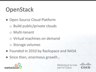 OpenStack 
● Open Source Cloud Platform 
o Build public/private clouds 
o Multi-tenant 
o Virtual machines on demand 
o Storage volumes 
● Founded in 2010 by Rackspace and NASA 
● Since then, enormous growth… 
 