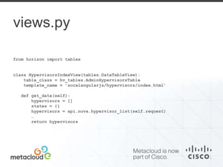 views.py 
from horizon import tables 
class HypervisorsIndexView(tables.DataTableView): 
table_class = hv_tables.AdminHypervisorsTable 
template_name = ’socalangularjs/hypervisors/index.html’ 
def get_data(self): 
hypervisors = [] 
states = {} 
hypervisors = api.nova.hypervisor_list(self.request) 
… 
return hypervisors 
 