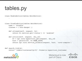 tables.py 
class EnableAction(tables.BatchAction): 
… 
class DisableAction(tables.BatchAction): 
name = 'disable' 
classes = ('btn-danger',) 
def allowed(self, request, hv): 
return hv.service.get('status') == 'enabled' 
def action(self, request, obj_id): 
hv = api.nova.hypervisor_get(request, obj_id) 
host = getattr(hv, hv.NAME_ATTR) 
return api.nova.service_disable(request, host, 'nova-compute') 
def search_link(x): 
return '/admin/instances?q={0}'.format(x.hypervisor_hostname) 
 